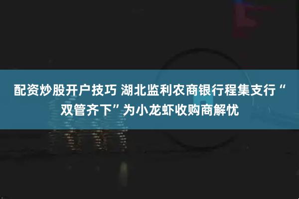 配资炒股开户技巧 湖北监利农商银行程集支行“双管齐下”为小龙虾收购商解忧