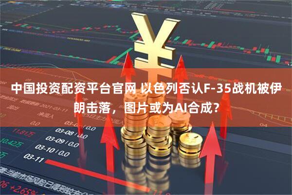 中国投资配资平台官网 以色列否认F-35战机被伊朗击落，图片或为AI合成？