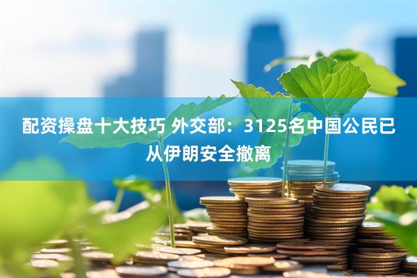 配资操盘十大技巧 外交部：3125名中国公民已从伊朗安全撤离