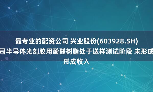 最专业的配资公司 兴业股份(603928.SH)：公司半导体光刻胶用酚醛树脂处于送样测试阶段 未形成收入