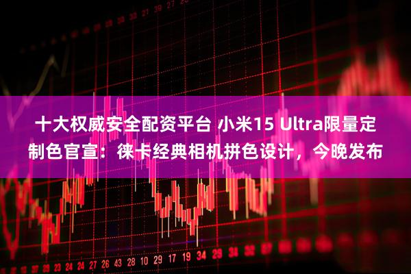 十大权威安全配资平台 小米15 Ultra限量定制色官宣：徕卡经典相机拼色设计，今晚发布