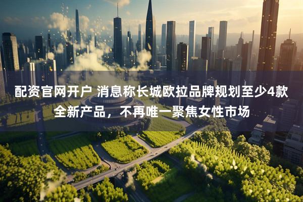 配资官网开户 消息称长城欧拉品牌规划至少4款全新产品，不再唯一聚焦女性市场