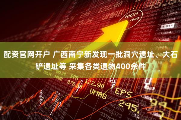 配资官网开户 广西南宁新发现一批洞穴遗址、大石铲遗址等 采集各类遗物400余件