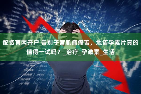 配资官网开户 告别子宫肌瘤痛苦，地诺孕素片真的值得一试吗？_治疗_孕激素_生活