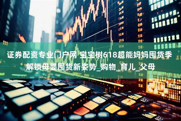 证券配资专业门户网 宝宝树618超能妈妈囤货季 解锁母婴囤货新姿势_购物_育儿_父母