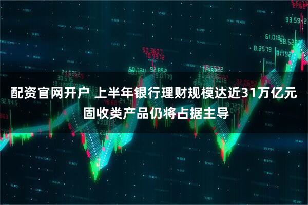 配资官网开户 上半年银行理财规模达近31万亿元 固收类产品仍将占据主导