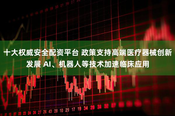 十大权威安全配资平台 政策支持高端医疗器械创新发展 AI、机器人等技术加速临床应用