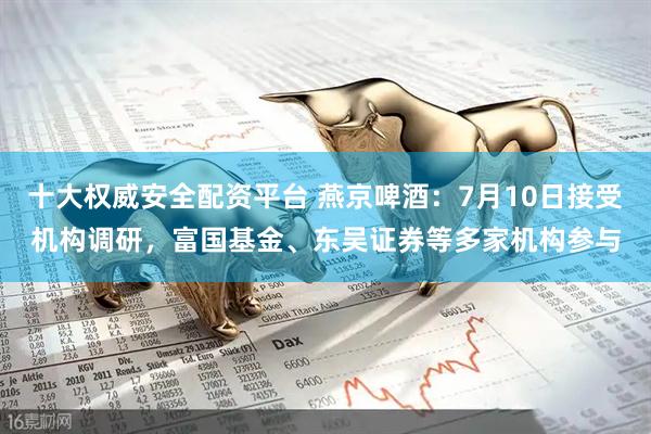 十大权威安全配资平台 燕京啤酒：7月10日接受机构调研，富国基金、东吴证券等多家机构参与