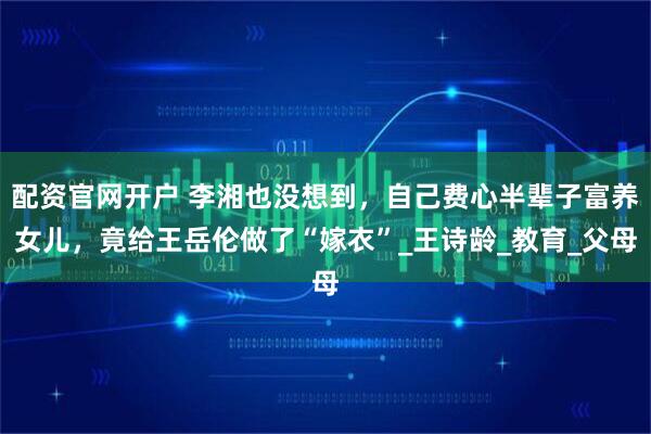 配资官网开户 李湘也没想到，自己费心半辈子富养女儿，竟给王岳伦做了“嫁衣”_王诗龄_教育_父母