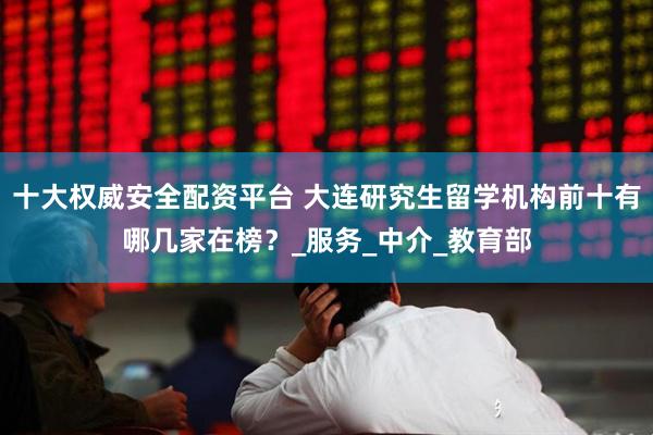 十大权威安全配资平台 大连研究生留学机构前十有哪几家在榜？_服务_中介_教育部