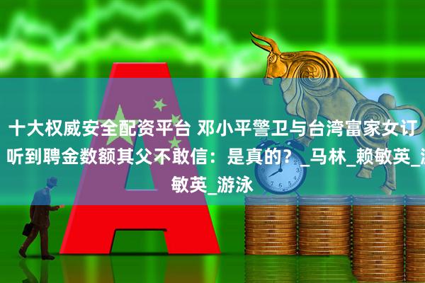 十大权威安全配资平台 邓小平警卫与台湾富家女订婚，听到聘金数额其父不敢信：是真的？_马林_赖敏英_游泳
