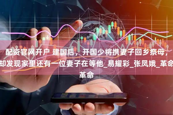 配资官网开户 建国后，开国少将携妻子回乡祭母，却发现家里还有一位妻子在等他_易耀彩_张凤娥_革命