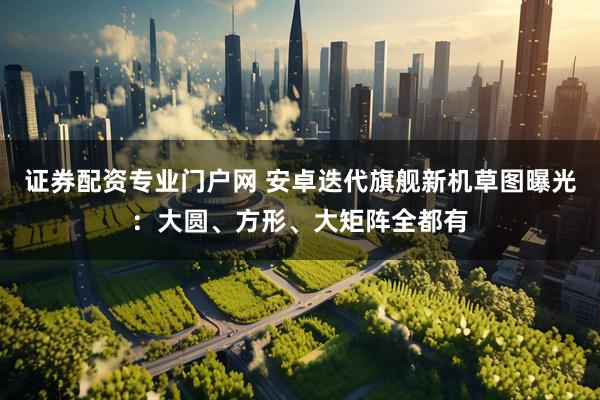 证券配资专业门户网 安卓迭代旗舰新机草图曝光：大圆、方形、大矩阵全都有