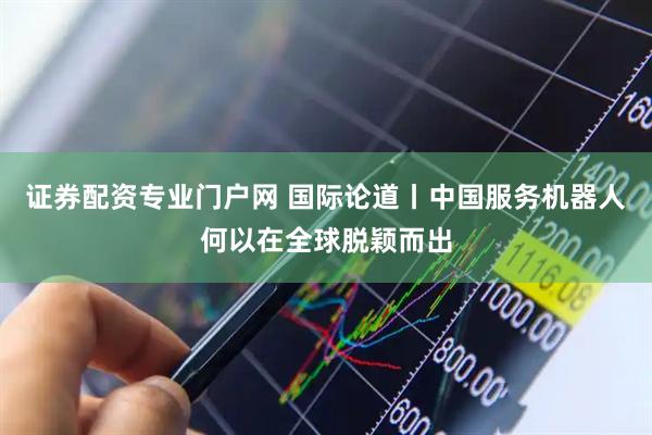 证券配资专业门户网 国际论道丨中国服务机器人何以在全球脱颖而出