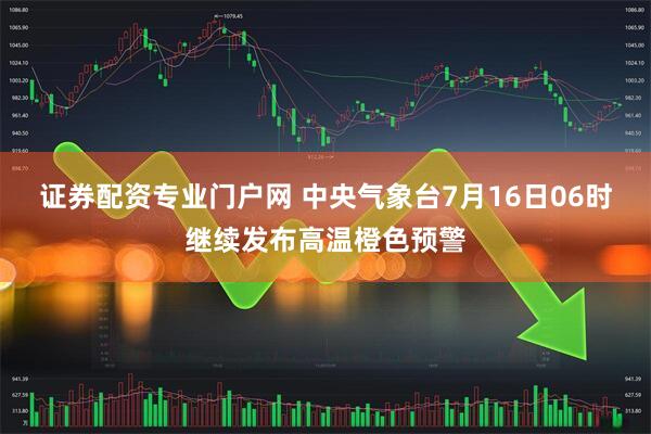 证券配资专业门户网 中央气象台7月16日06时继续发布高温橙色预警