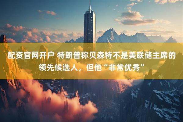 配资官网开户 特朗普称贝森特不是美联储主席的领先候选人，但他“非常优秀”