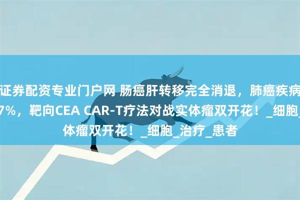 证券配资专业门户网 肠癌肝转移完全消退，肺癌疾病控制率达87%，靶向CEA CAR-T疗法对战实体瘤双开花！_细胞_治疗_患者