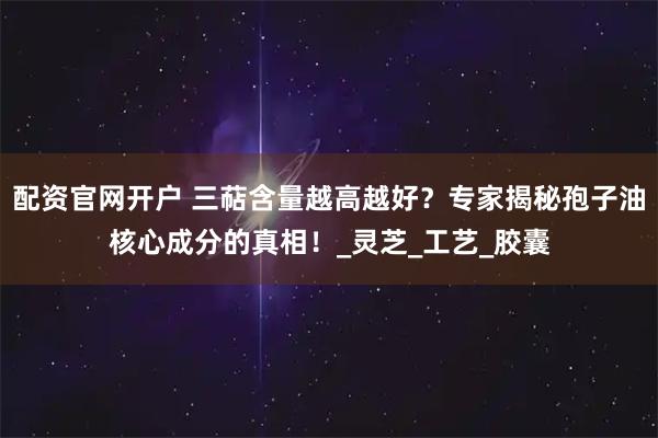 配资官网开户 三萜含量越高越好？专家揭秘孢子油核心成分的真相！_灵芝_工艺_胶囊