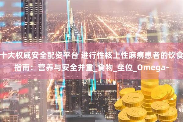 十大权威安全配资平台 进行性核上性麻痹患者的饮食指南：营养与安全并重_食物_坐位_Omega-