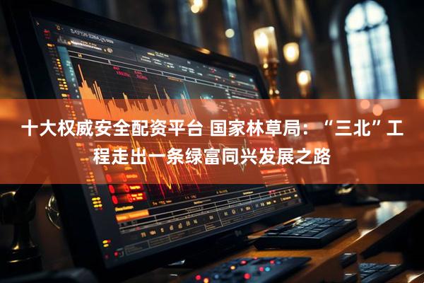 十大权威安全配资平台 国家林草局：“三北”工程走出一条绿富同兴发展之路