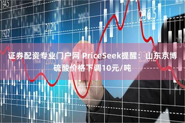 证券配资专业门户网 PriceSeek提醒：山东京博硫酸价格下调10元/吨