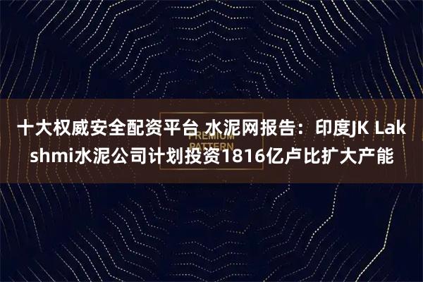 十大权威安全配资平台 水泥网报告:印度JK Lakshmi水泥公司计划投资1816亿卢比扩大产能