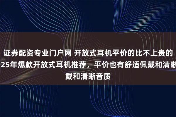 证券配资专业门户网 开放式耳机平价的比不上贵的？2025年爆款开放式耳机推荐，平价也有舒适佩戴和清晰音质