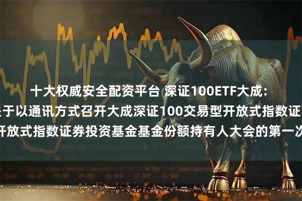 十大权威安全配资平台 深证100ETF大成: 大成基金管理有限公司关于以通讯方式召开大成深证100交易型开放式指数证券投资基金基金份额持有人大会的第一次提示性公告